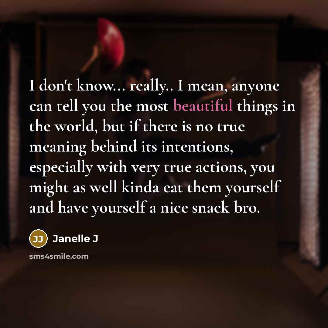 “I don't know... really.. I mean, anyone can tell you the most beautiful things in the world, but if there is no true meaning behind its intentions, especially with very true actions, you might as well kinda eat them yourself and have yourself a nice snack bro.” quote by Janelle J