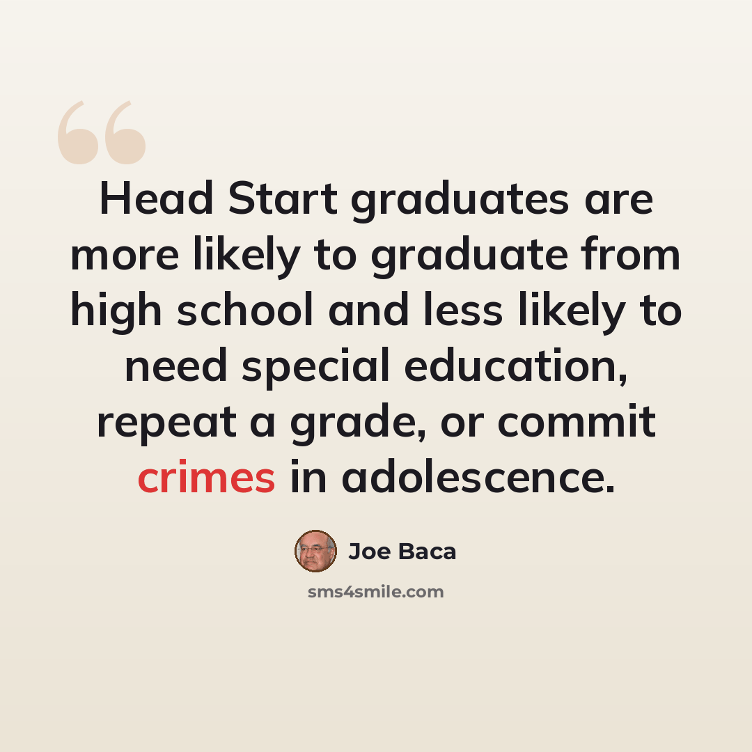 “Head Start graduates are more likely to graduate from high school and less likely to need special education, repeat a grade, or commit crimes in adolescence.” quote by Joe Baca