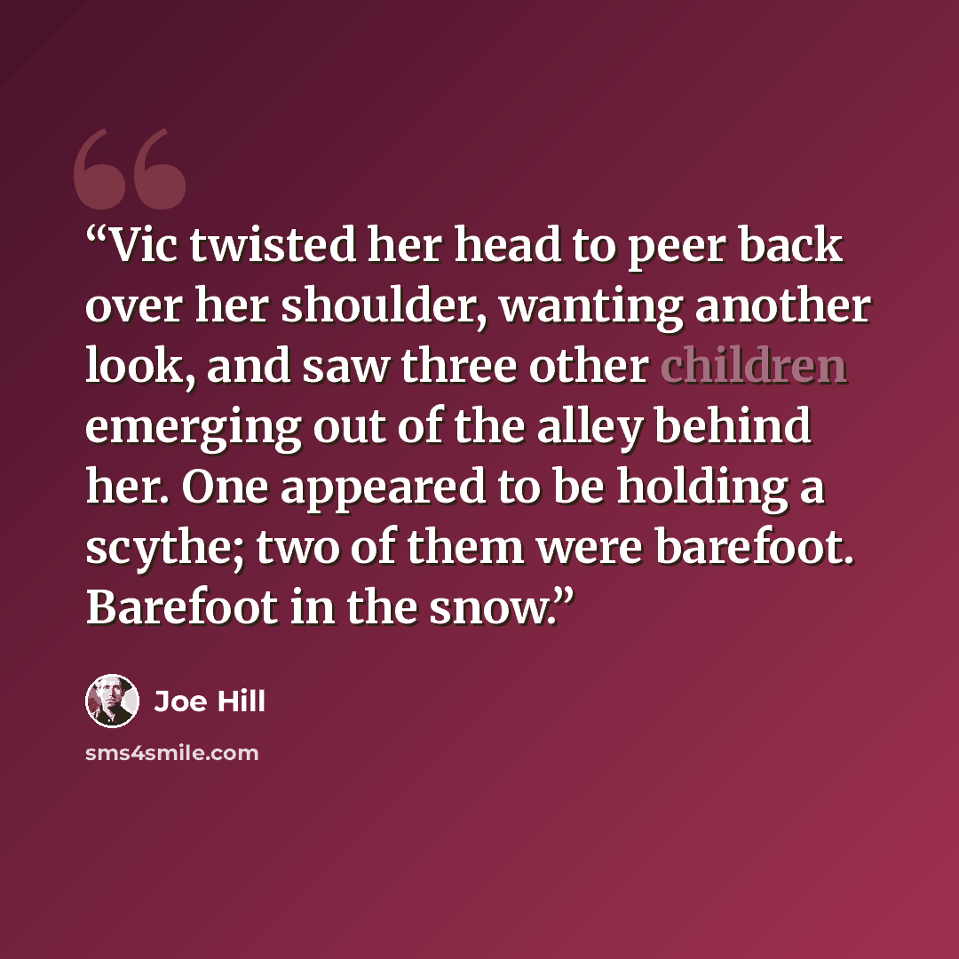 “Vic twisted her head to peer back over her shoulder, wanting another look, and saw three other children emerging out of the alley behind her. One appeared to be holding a scythe; two of them were barefoot. Barefoot in the snow.” quote by Joe Hill