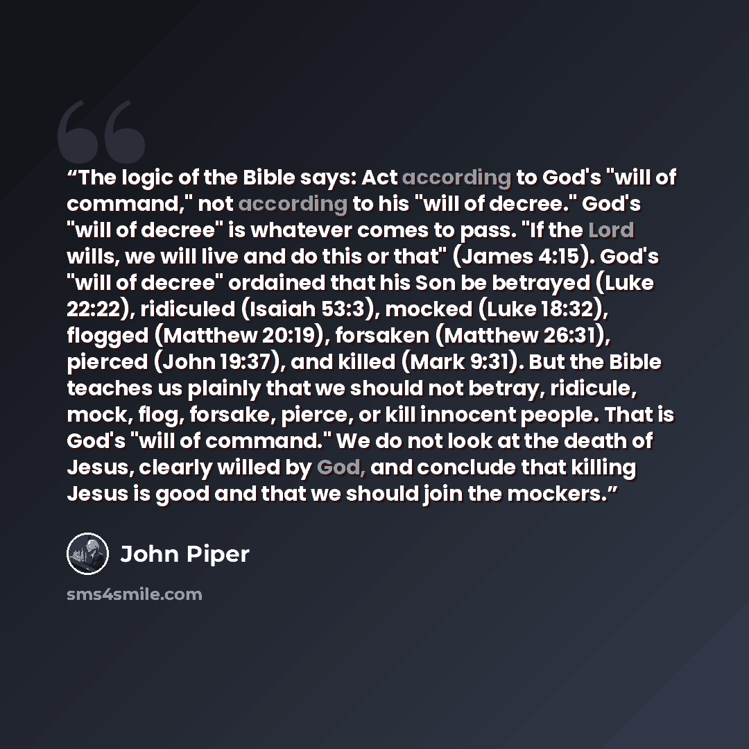“The logic of the Bible says: Act according to God's "will of command," not according to his "will of decree." God's "will of decree" is whatever comes to pass. "If the Lord wills, we will live and do this or that" (James 4:15). God's "will of decree" ordained that his Son be betrayed (Luke 22:22)…” quote by John Piper
