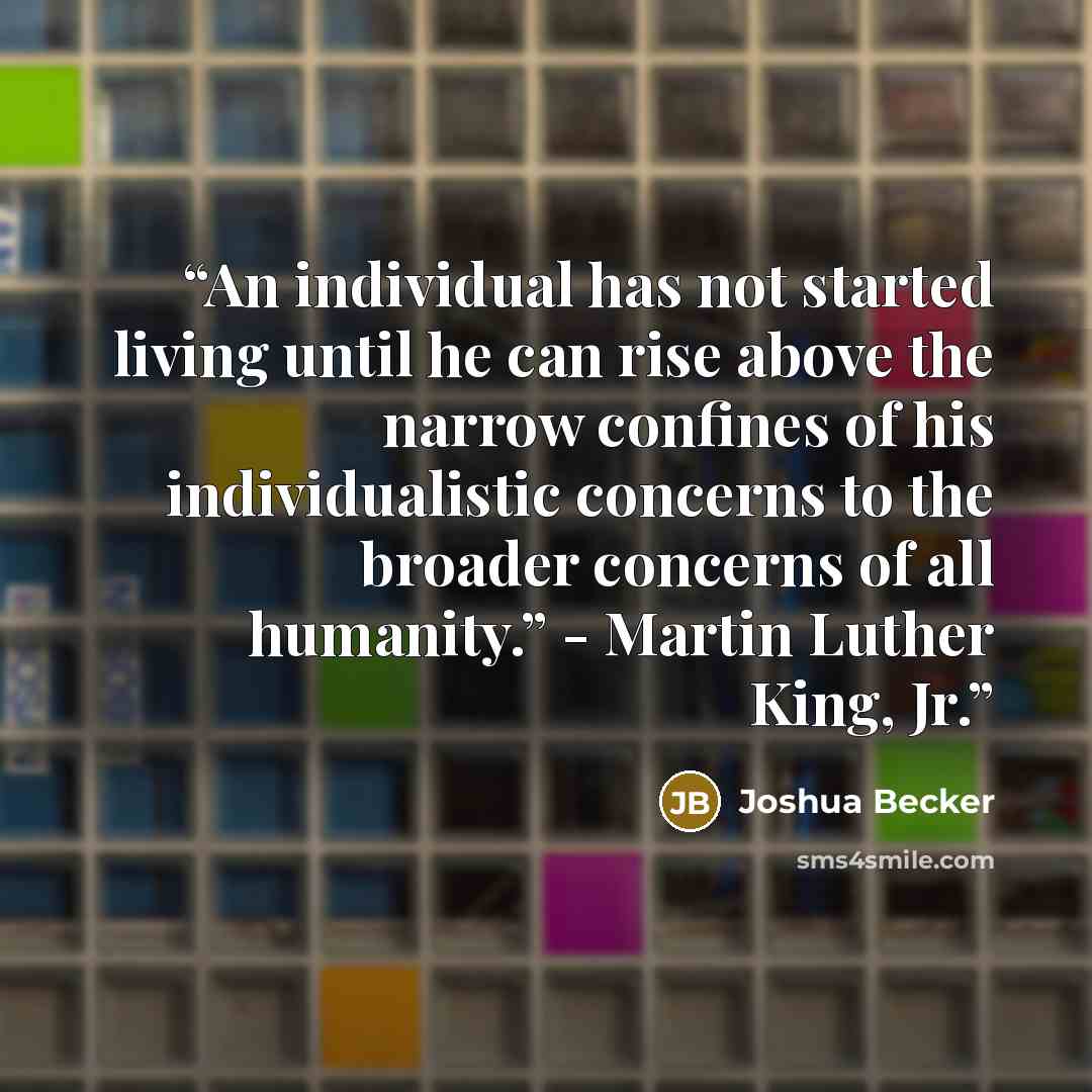 “An individual has not started living until he can rise above the narrow confines of his individualistic concerns to the broader concerns of all humanity.” - Martin Luther King, Jr.” quote by Joshua Becker