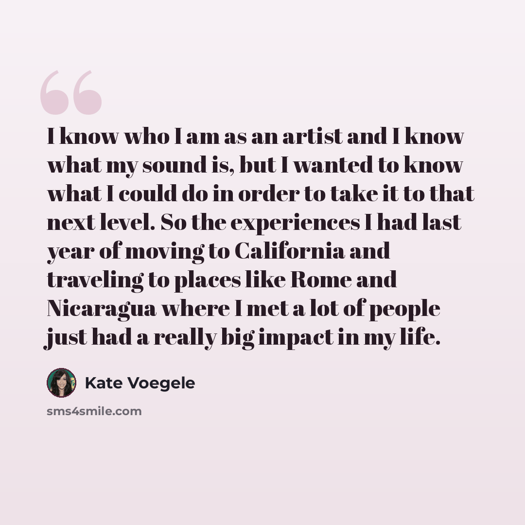 “I know who I am as an artist and I know what my sound is, but I wanted to know what I could do in order to take it to that next level. So the experiences I had last year of moving to California and traveling to places like Rome and Nicaragua where I met a lot of people just had a really big impact…” quote by Kate Voegele
