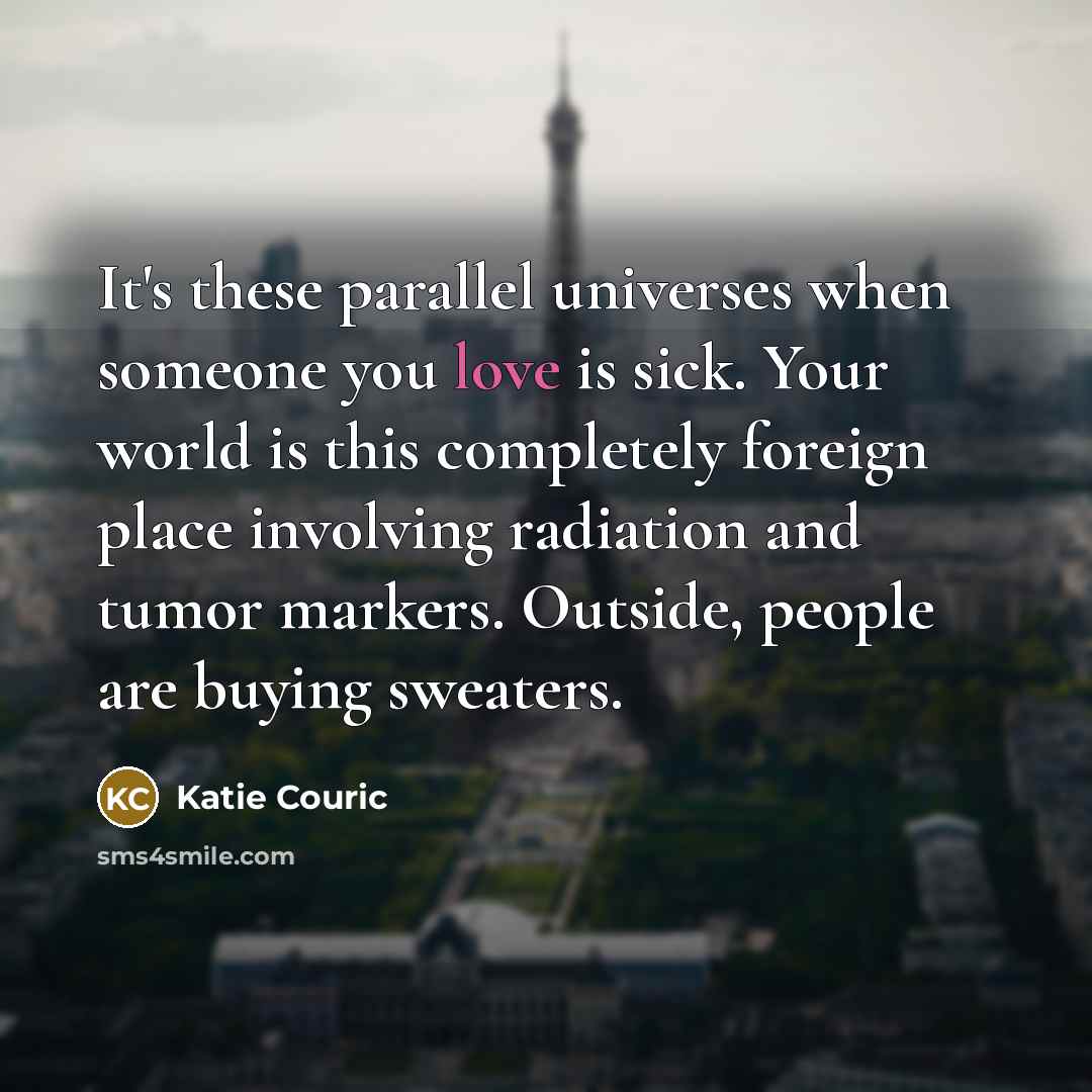 “It's these parallel universes when someone you love is sick. Your world is this completely foreign place involving radiation and tumor markers. Outside, people are buying sweaters.” quote by Katie Couric