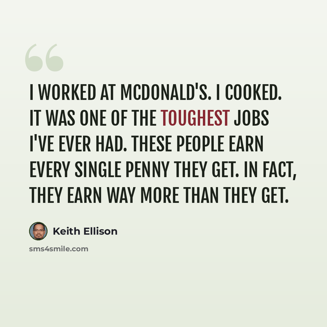 “I worked at McDonald's. I cooked. It was one of the toughest jobs I've ever had. These people earn every single penny they get. In fact, they earn way more than they get.” quote by Keith Ellison