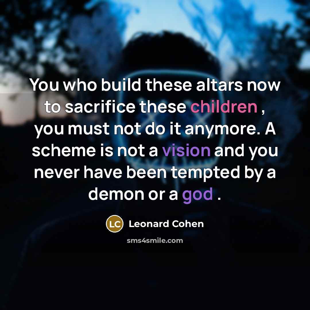 “You who build these altars now to sacrifice these children , you must not do it anymore. A scheme is not a vision and you never have been tempted by a demon or a god .” quote by Leonard Cohen