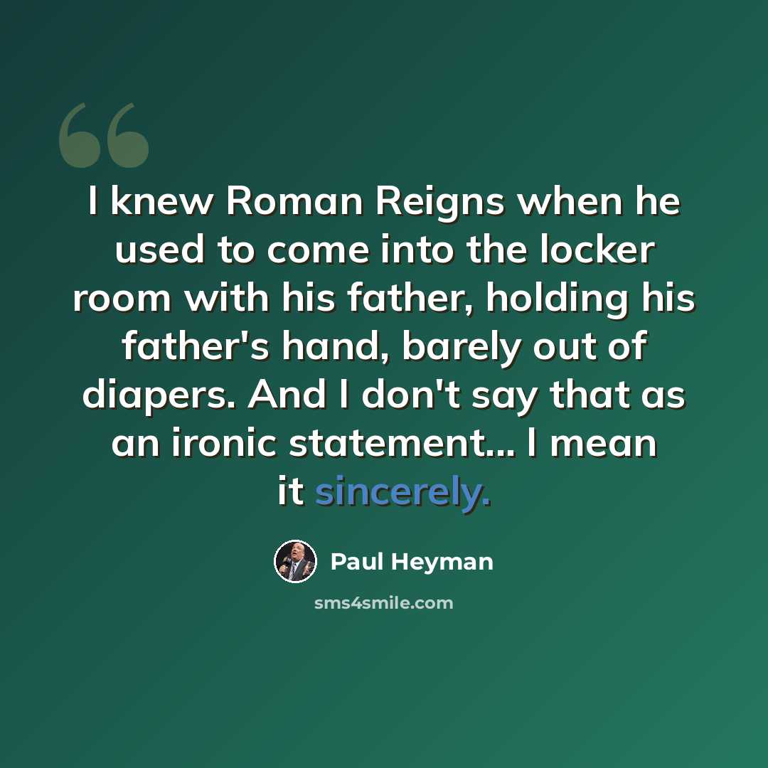 “I knew Roman Reigns when he used to come into the locker room with his father, holding his father's hand, barely out of diapers. And I don't say that as an ironic statement... I mean it sincerely.” quote by Paul Heyman