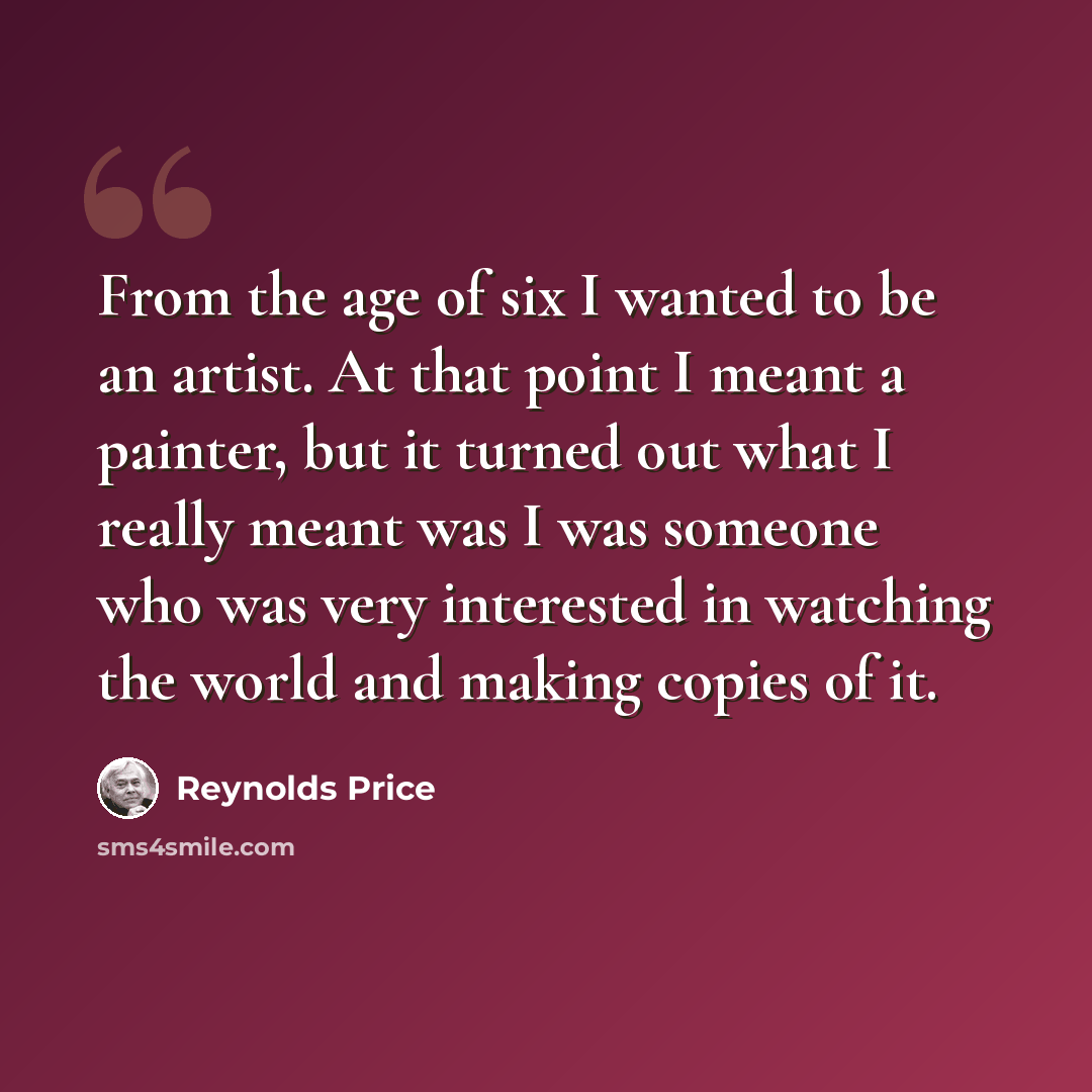 “From the age of six I wanted to be an artist. At that point I meant a painter, but it turned out what I really meant was I was someone who was very interested in watching the world and making copies of it.” quote by Reynolds Price