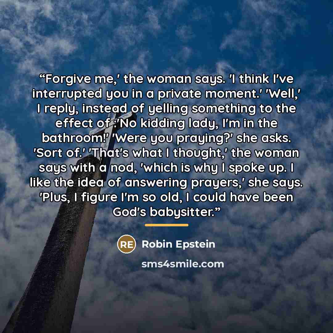 “Forgive me,' the woman says. 'I think I've interrupted you in a private moment.' 'Well,' I reply, instead of yelling something to the effect of :'No kidding lady, I'm in the bathroom!' 'Were you praying?' she asks. 'Sort of.' 'That's what I thought,' the woman says with a nod, 'which is why I…” quote by Robin Epstein