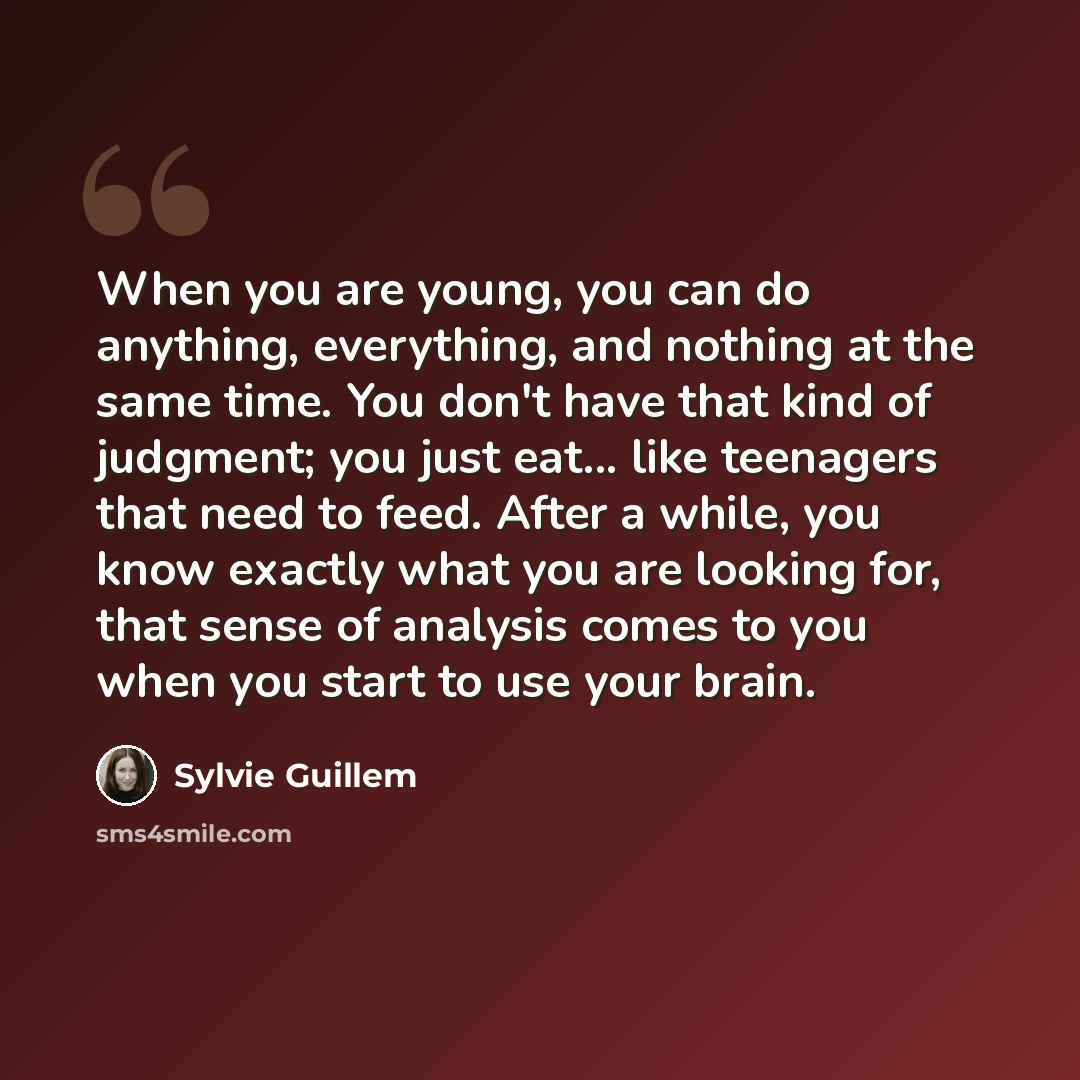 “When you are young, you can do anything, everything, and nothing at the same time. You don't have that kind of judgment; you just eat... like teenagers that need to feed. After a while, you know exactly what you are looking for, that sense of analysis comes to you when you start to use your brain.” quote by Sylvie Guillem