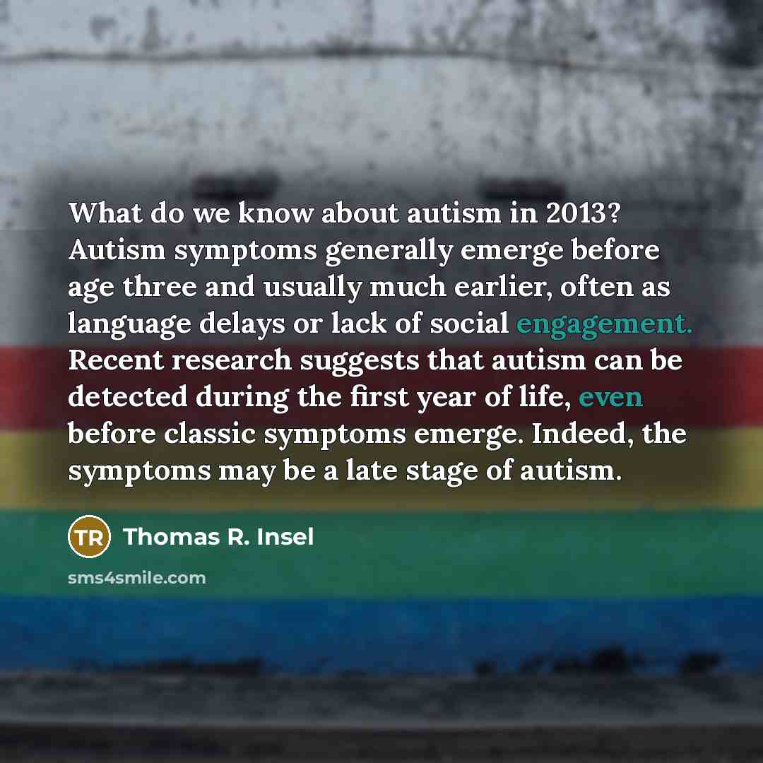 “What do we know about autism in 2013? Autism symptoms generally emerge before age three and usually much earlier, often as language delays or lack of social engagement. Recent research suggests that autism can be detected during the first year of life, even before classic symptoms emerge. Indeed…” quote by Thomas R. Insel