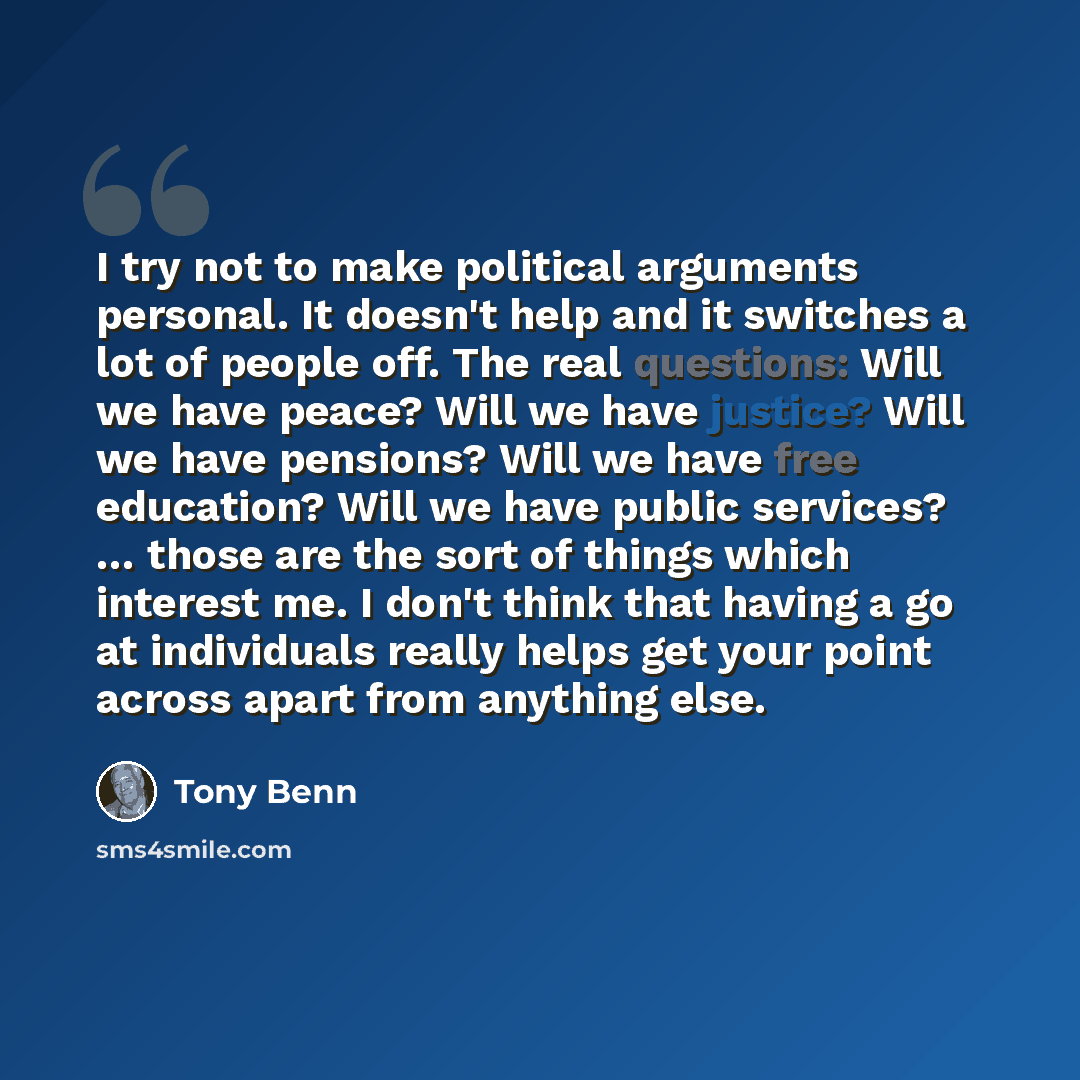 “I try not to make political arguments personal. It doesn't help and it switches a lot of people off. The real questions: Will we have peace? Will we have justice? Will we have pensions? Will we have free education? Will we have public services? … those are the sort of things which interest me. I…” quote by Tony Benn