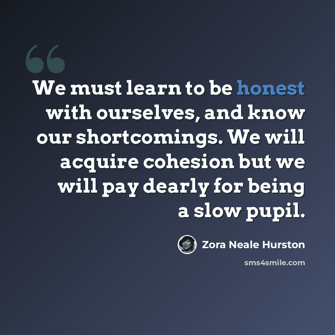 “We must learn to be honest with ourselves, and know our shortcomings. We will acquire cohesion but we will pay dearly for being a slow pupil.” quote by Zora Neale Hurston