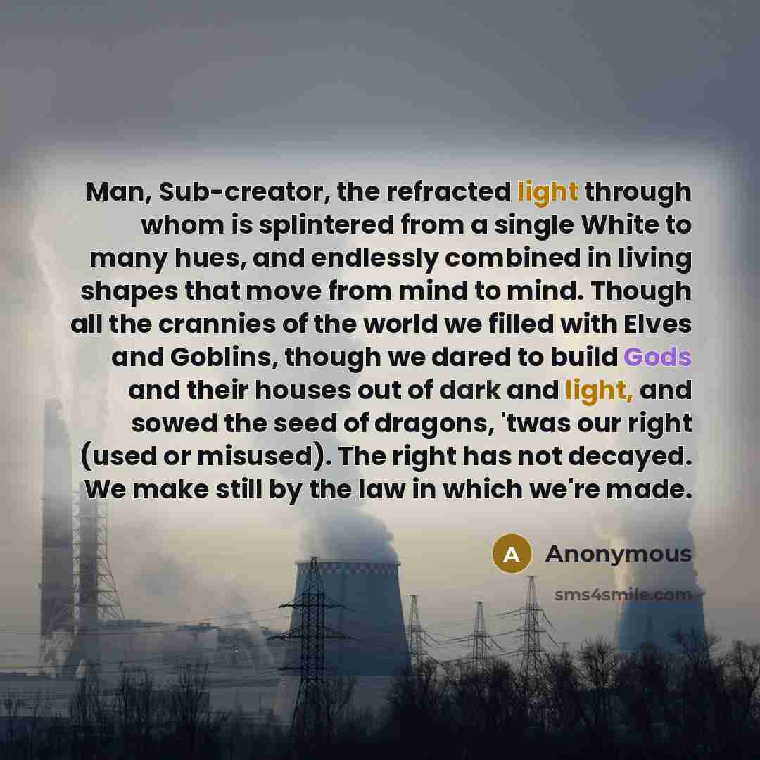 “Man, Sub-creator, the refracted light through whom is splintered from a single White to many hues, and endlessly combined in living shapes that move from mind to mind. Though all the crannies of the world we filled with Elves and Goblins, though we dared to build Gods and their houses out of dark…” quote by Anonymous