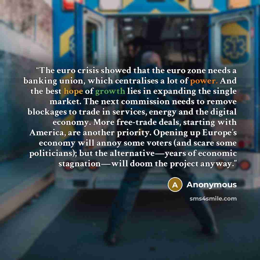 “The euro crisis showed that the euro zone needs a banking union, which centralises a lot of power. And the best hope of growth lies in expanding the single market. The next commission needs to remove blockages to trade in services, energy and the digital economy. More free-trade deals, starting…” quote by Anonymous