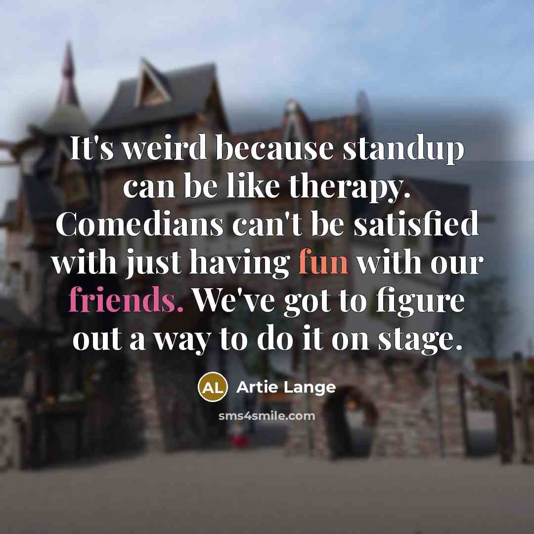 “It's weird because standup can be like therapy. Comedians can't be satisfied with just having fun with our friends. We've got to figure out a way to do it on stage.” quote by Artie Lange