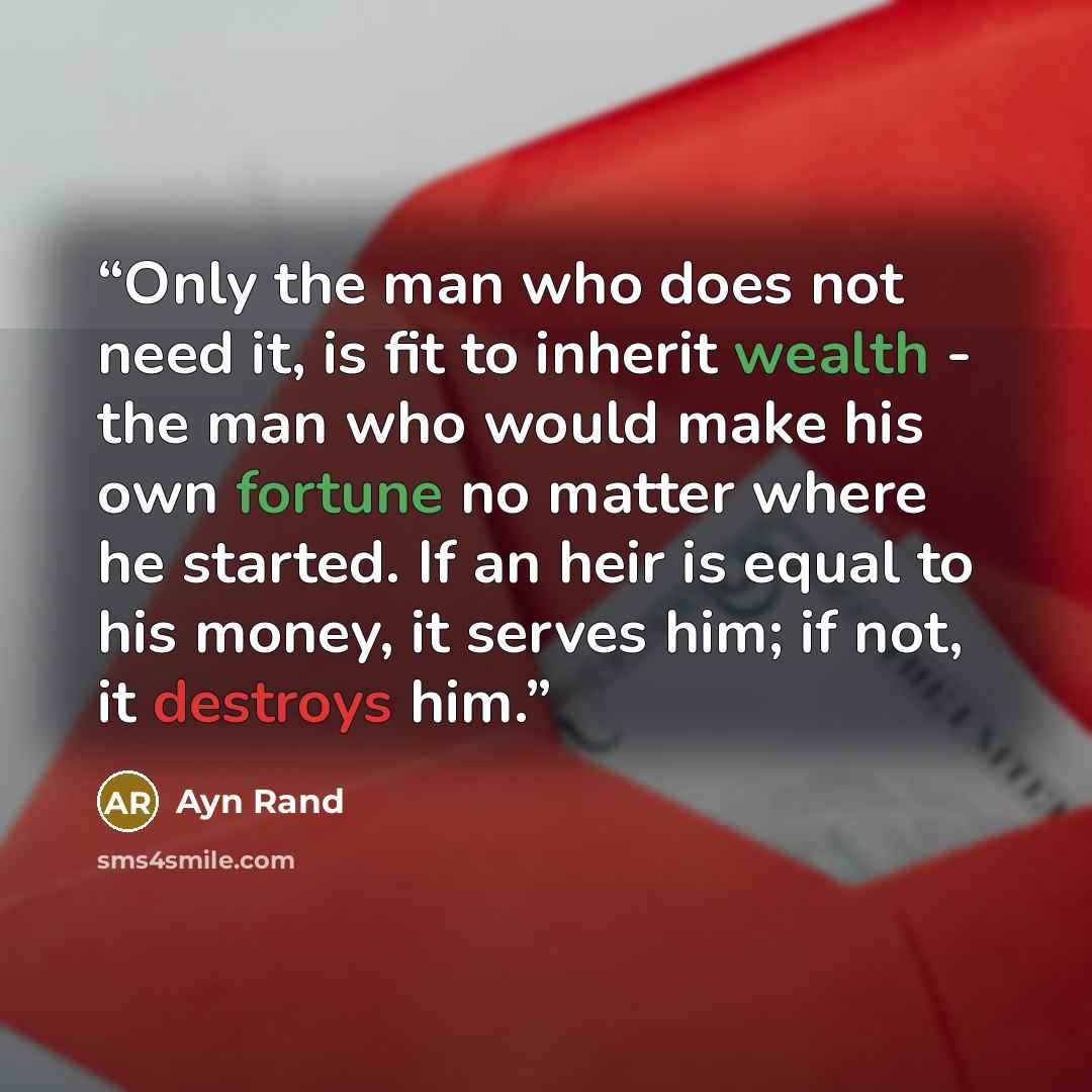 “Only the man who does not need it, is fit to inherit wealth - the man who would make his own fortune no matter where he started. If an heir is equal to his money, it serves him; if not, it destroys him.” quote by Ayn Rand