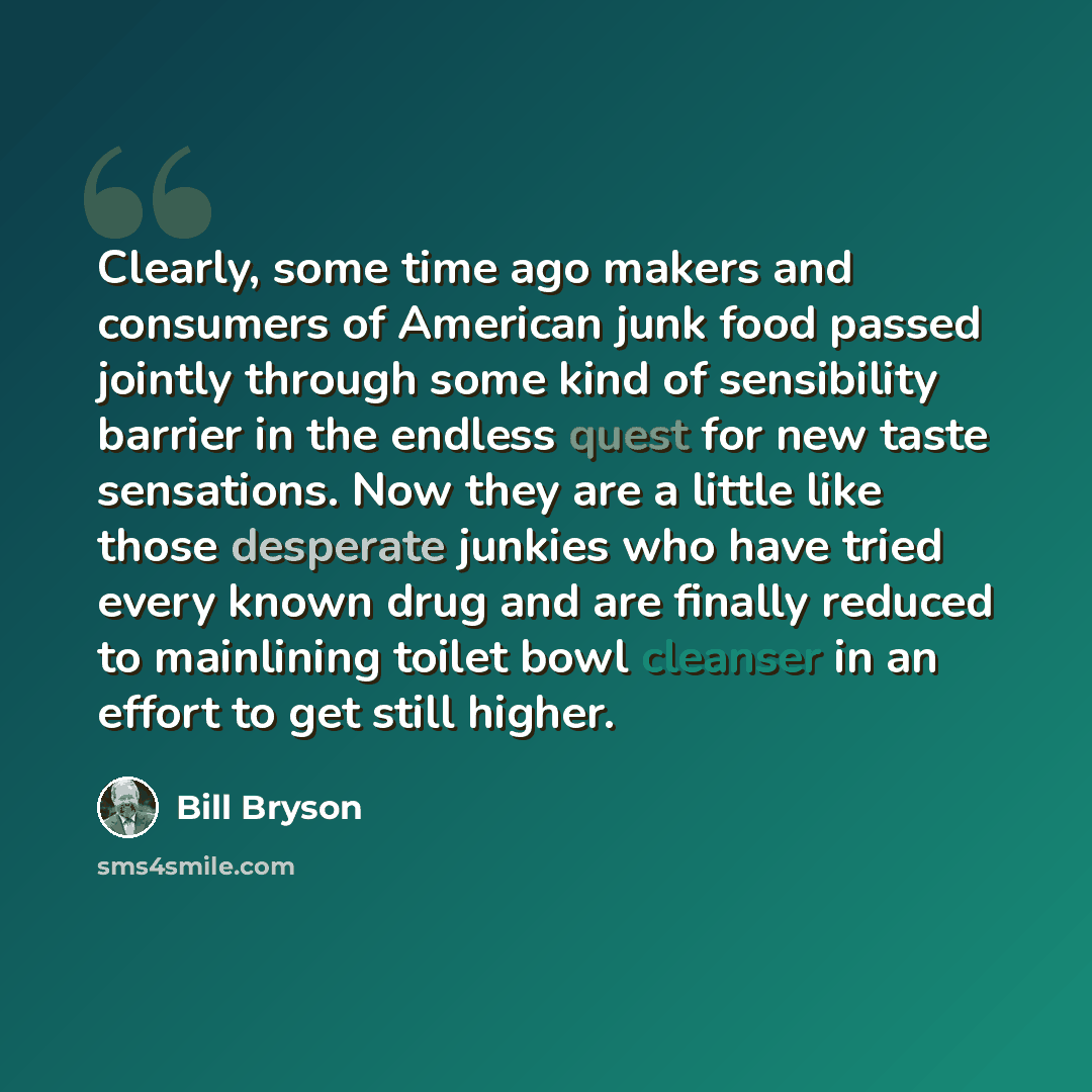 “Clearly, some time ago makers and consumers of American junk food passed jointly through some kind of sensibility barrier in the endless quest for new taste sensations. Now they are a little like those desperate junkies who have tried every known drug and are finally reduced to mainlining toilet…” quote by Bill Bryson