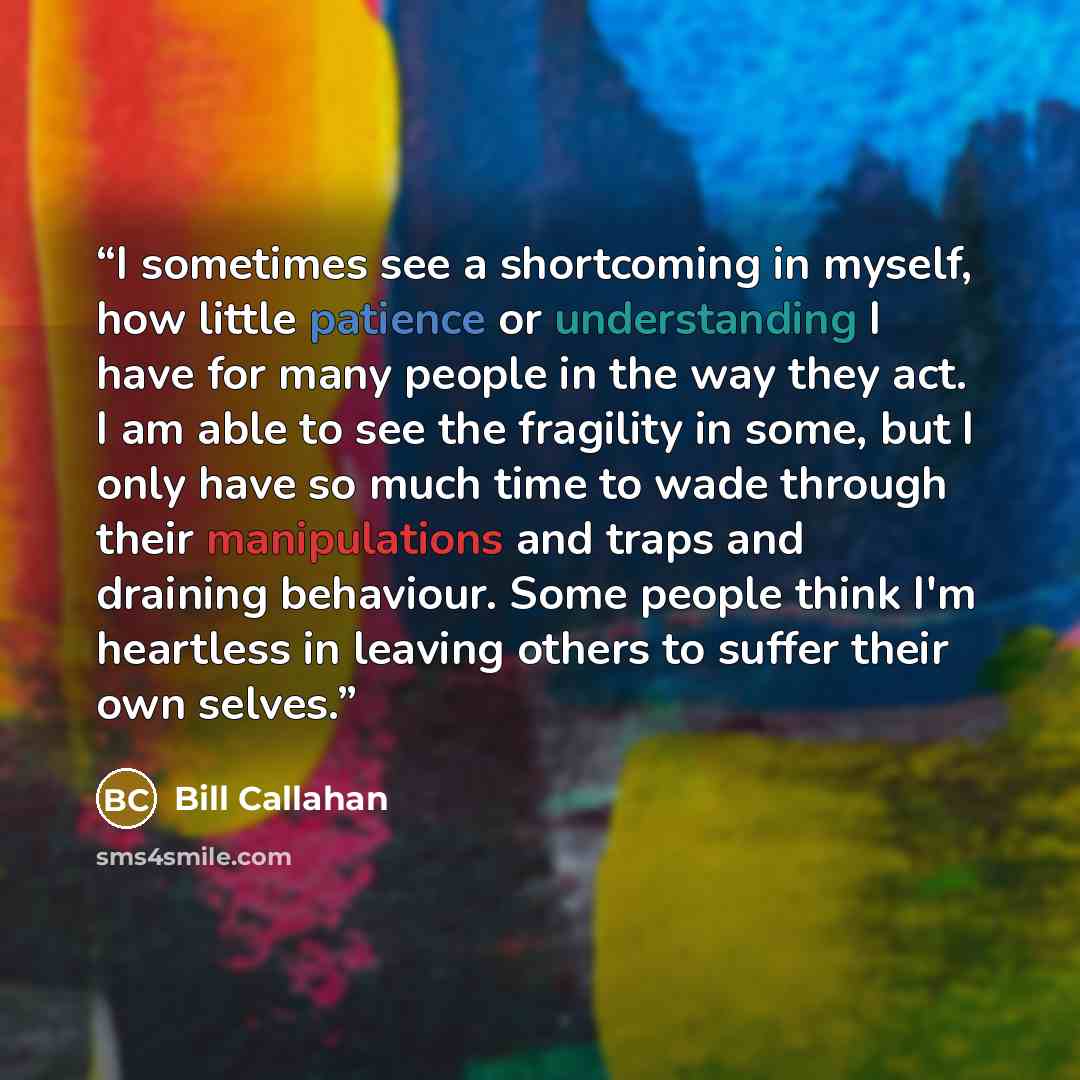“I sometimes see a shortcoming in myself, how little patience or understanding I have for many people in the way they act. I am able to see the fragility in some, but I only have so much time to wade through their manipulations and traps and draining behaviour. Some people think I'm heartless in…” quote by Bill Callahan