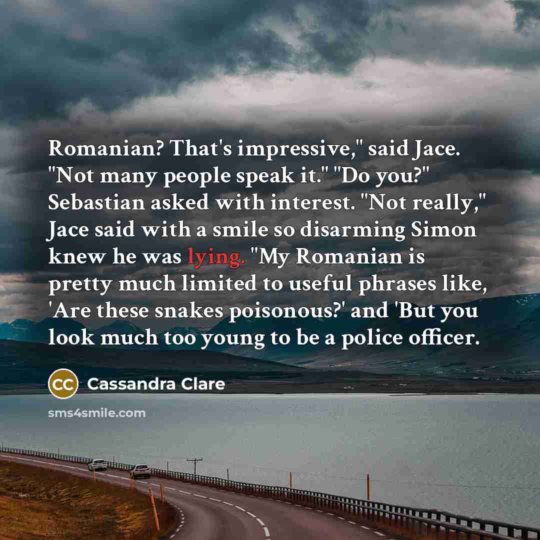 “Romanian? That's impressive," said Jace. "Not many people speak it." "Do you?" Sebastian asked with interest. "Not really," Jace said with a smile so disarming Simon knew he was lying. "My Romanian is pretty much limited to useful phrases like, 'Are these snakes poisonous?' and 'But you look much…” quote by Cassandra Clare