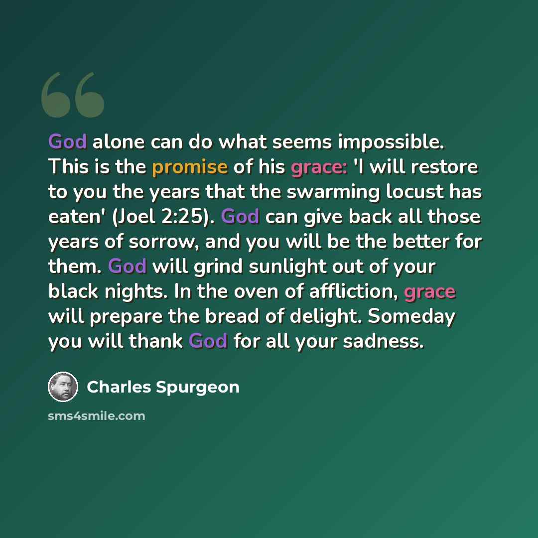 “God alone can do what seems impossible. This is the promise of his grace: 'I will restore to you the years that the swarming locust has eaten' (Joel 2:25). God can give back all those years of sorrow, and you will be the better for them. God will grind sunlight out of your black nights. In the…” quote by Charles Spurgeon