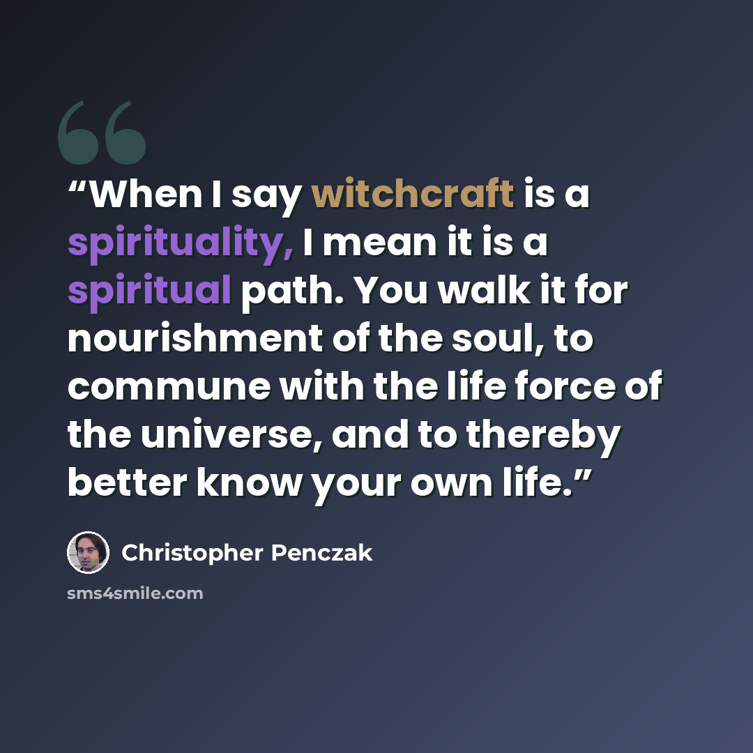 “When I say witchcraft is a spirituality, I mean it is a spiritual path. You walk it for nourishment of the soul, to commune with the life force of the universe, and to thereby better know your own life.” quote by Christopher Penczak