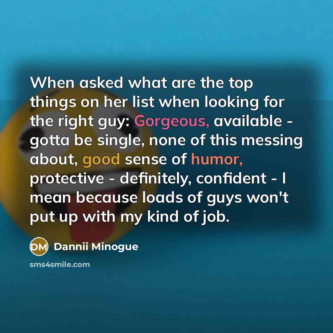“When asked what are the top things on her list when looking for the right guy: Gorgeous, available - gotta be single, none of this messing about, good sense of humor, protective - definitely, confident - I mean because loads of guys won't put up with my kind of job.” quote by Dannii Minogue