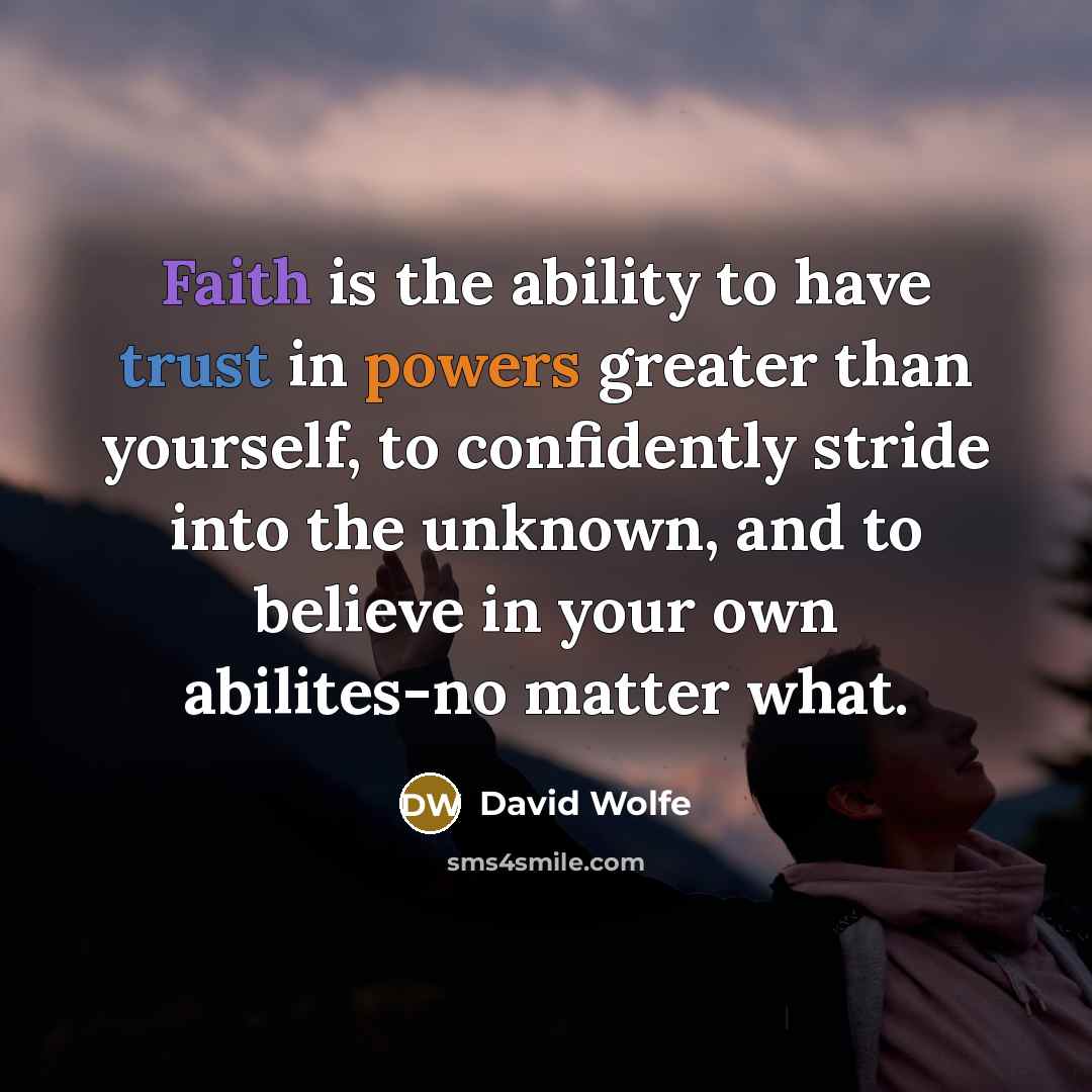 “Faith is the ability to have trust in powers greater than yourself, to confidently stride into the unknown, and to believe in your own abilites-no matter what.” quote by David Wolfe