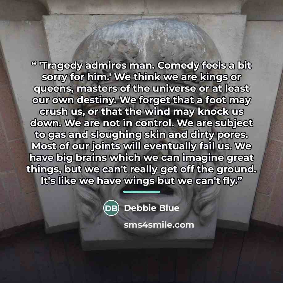 “'Tragedy admires man. Comedy feels a bit sorry for him.' We think we are kings or queens, masters of the universe or at least our own destiny. We forget that a foot may crush us, or that the wind may knock us down. We are not in control. We are subject to gas and sloughing skin and dirty pores…” quote by Debbie Blue