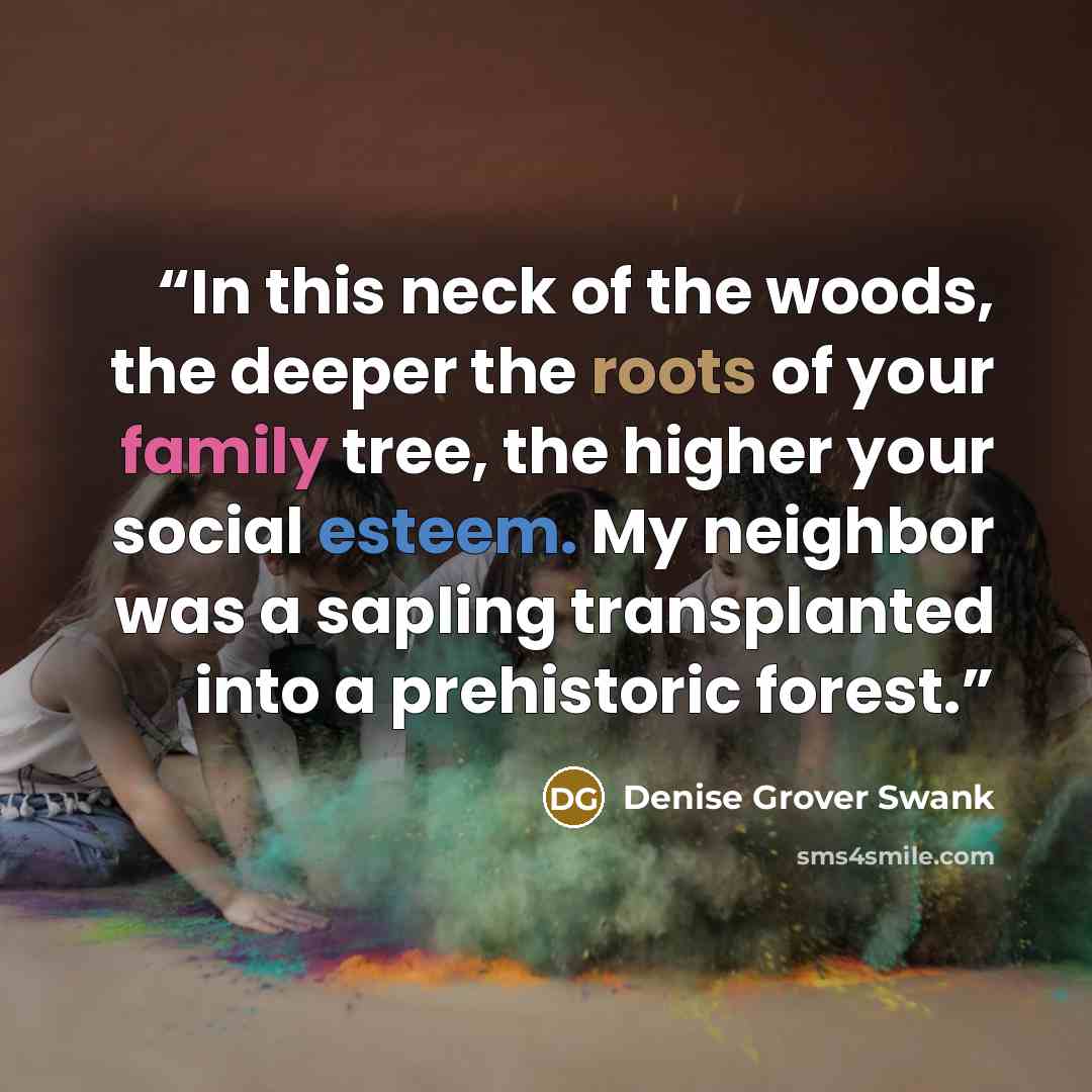 “In this neck of the woods, the deeper the roots of your family tree, the higher your social esteem. My neighbor was a sapling transplanted into a prehistoric forest.” quote by Denise Grover Swank