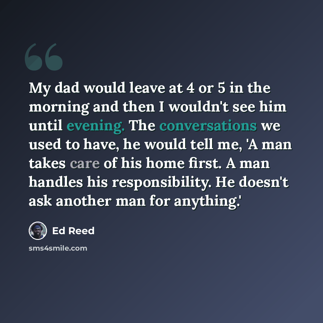 “My dad would leave at 4 or 5 in the morning and then I wouldn't see him until evening. The conversations we used to have, he would tell me, 'A man takes care of his home first. A man handles his responsibility. He doesn't ask another man for anything.'” quote by Ed Reed