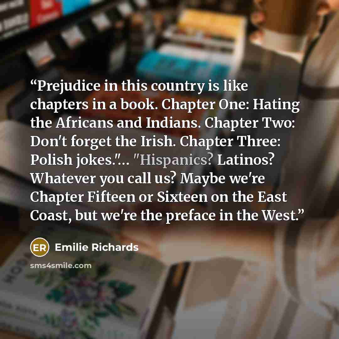 “Prejudice in this country is like chapters in a book. Chapter One: Hating the Africans and Indians. Chapter Two: Don't forget the Irish. Chapter Three: Polish jokes."… "Hispanics? Latinos? Whatever you call us? Maybe we're Chapter Fifteen or Sixteen on the East Coast, but we're the preface in the…” quote by Emilie Richards