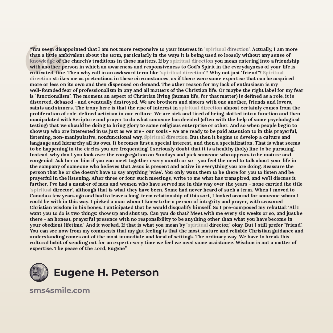 “You seem disappointed that I am not more responsive to your interest in "spiritual direction". Actually, I am more than a little ambivalent about the term, particularly in the ways it is being used so loosely without any sense of knowledge of the church's traditions in these matters. If by…” quote by Eugene H. Peterson