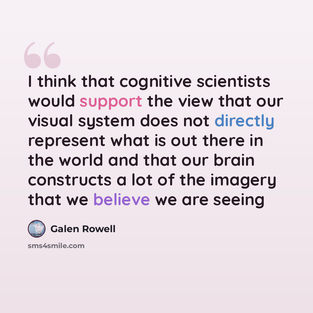 “I think that cognitive scientists would support the view that our visual system does not directly represent what is out there in the world and that our brain constructs a lot of the imagery that we believe we are seeing” quote by Galen Rowell