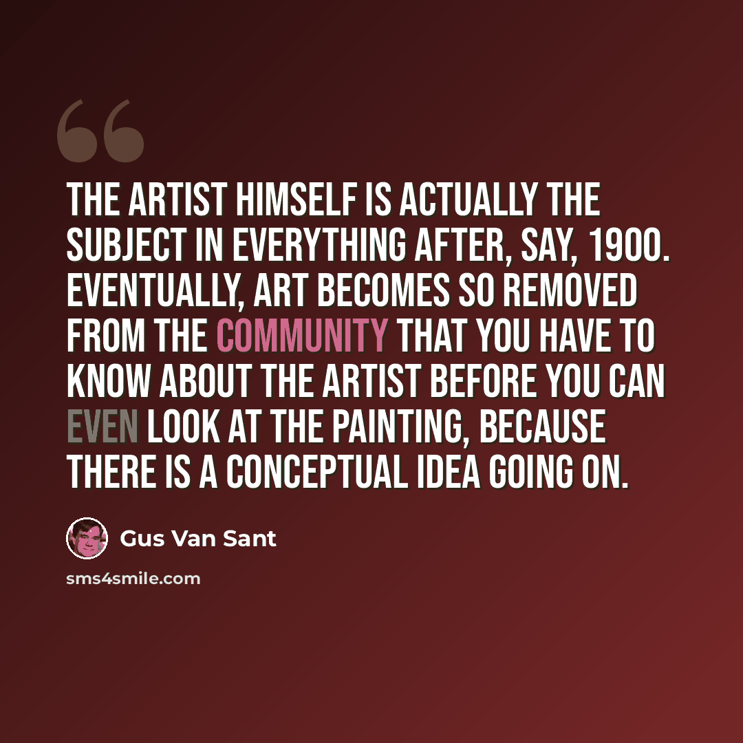 “The artist himself is actually the subject in everything after, say, 1900. Eventually, art becomes so removed from the community that you have to know about the artist before you can even look at the painting, because there is a conceptual idea going on.” quote by Gus Van Sant