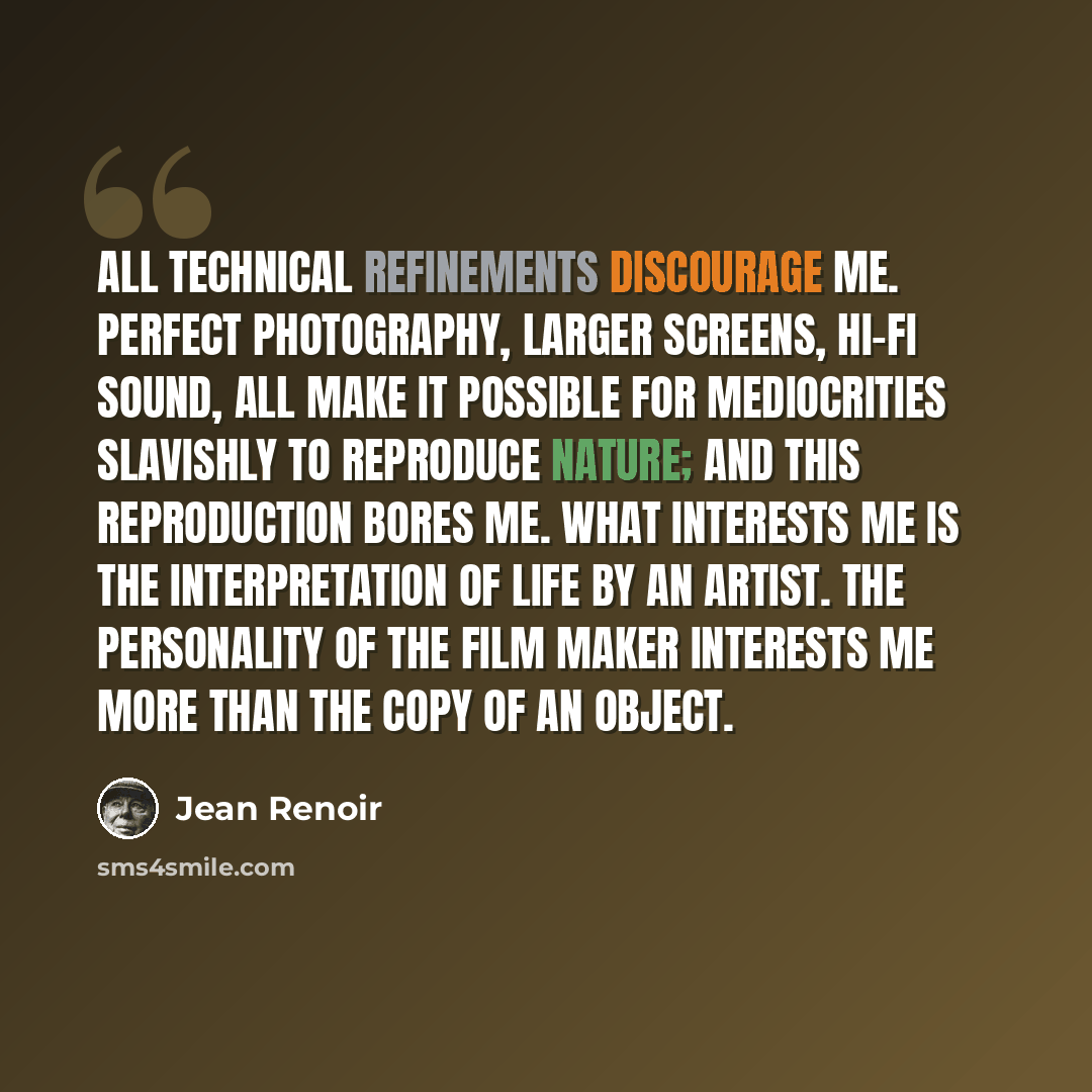 “All technical refinements discourage me. Perfect photography, larger screens, hi-fi sound, all make it possible for mediocrities slavishly to reproduce nature; and this reproduction bores me. What interests me is the interpretation of life by an artist. The personality of the film maker interests…” quote by Jean Renoir