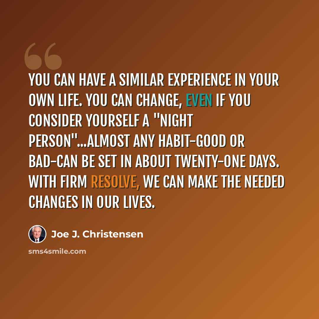 “You can have a similar experience in your own life. You can change, even if you consider yourself a "night person"...Almost any habit-good or bad-can be set in about twenty-one days. With firm resolve, we can make the needed changes in our lives.” quote by Joe J. Christensen