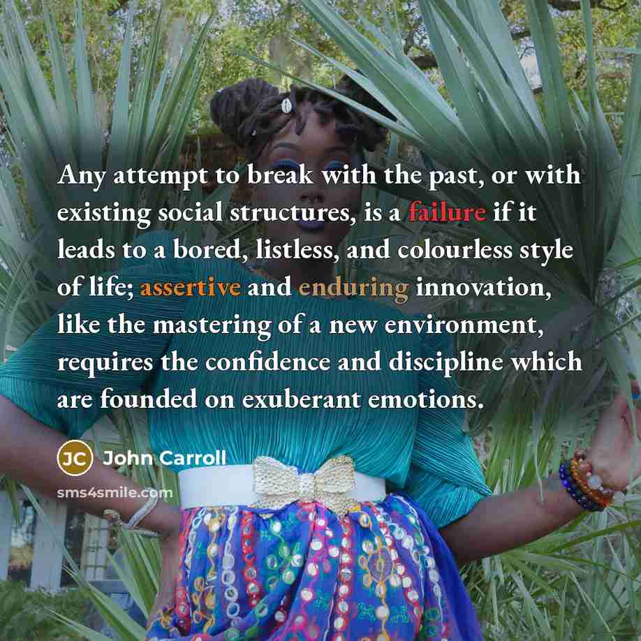 “Any attempt to break with the past, or with existing social structures, is a failure if it leads to a bored, listless, and colourless style of life; assertive and enduring innovation, like the mastering of a new environment, requires the confidence and discipline which are founded on exuberant…” quote by John Carroll