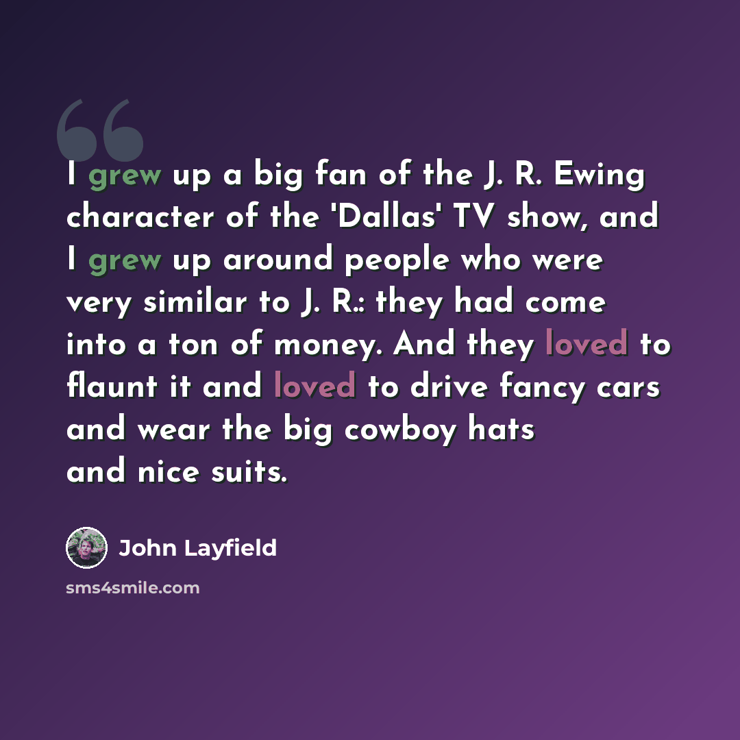 “I grew up a big fan of the J. R. Ewing character of the 'Dallas' TV show, and I grew up around people who were very similar to J. R.: they had come into a ton of money. And they loved to flaunt it and loved to drive fancy cars and wear the big cowboy hats and nice suits.” quote by John Layfield