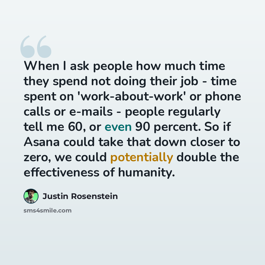 “When I ask people how much time they spend not doing their job - time spent on 'work-about-work' or phone calls or e-mails - people regularly tell me 60, or even 90 percent. So if Asana could take that down closer to zero, we could potentially double the effectiveness of humanity.” quote by Justin Rosenstein