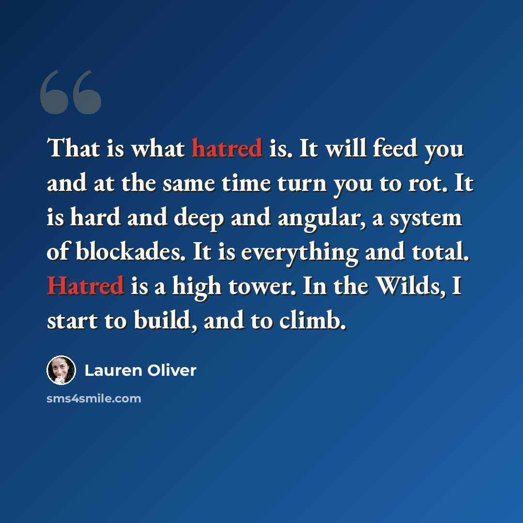 “That is what hatred is. It will feed you and at the same time turn you to rot. It is hard and deep and angular, a system of blockades. It is everything and total. Hatred is a high tower. In the Wilds, I start to build, and to climb.” quote by Lauren Oliver