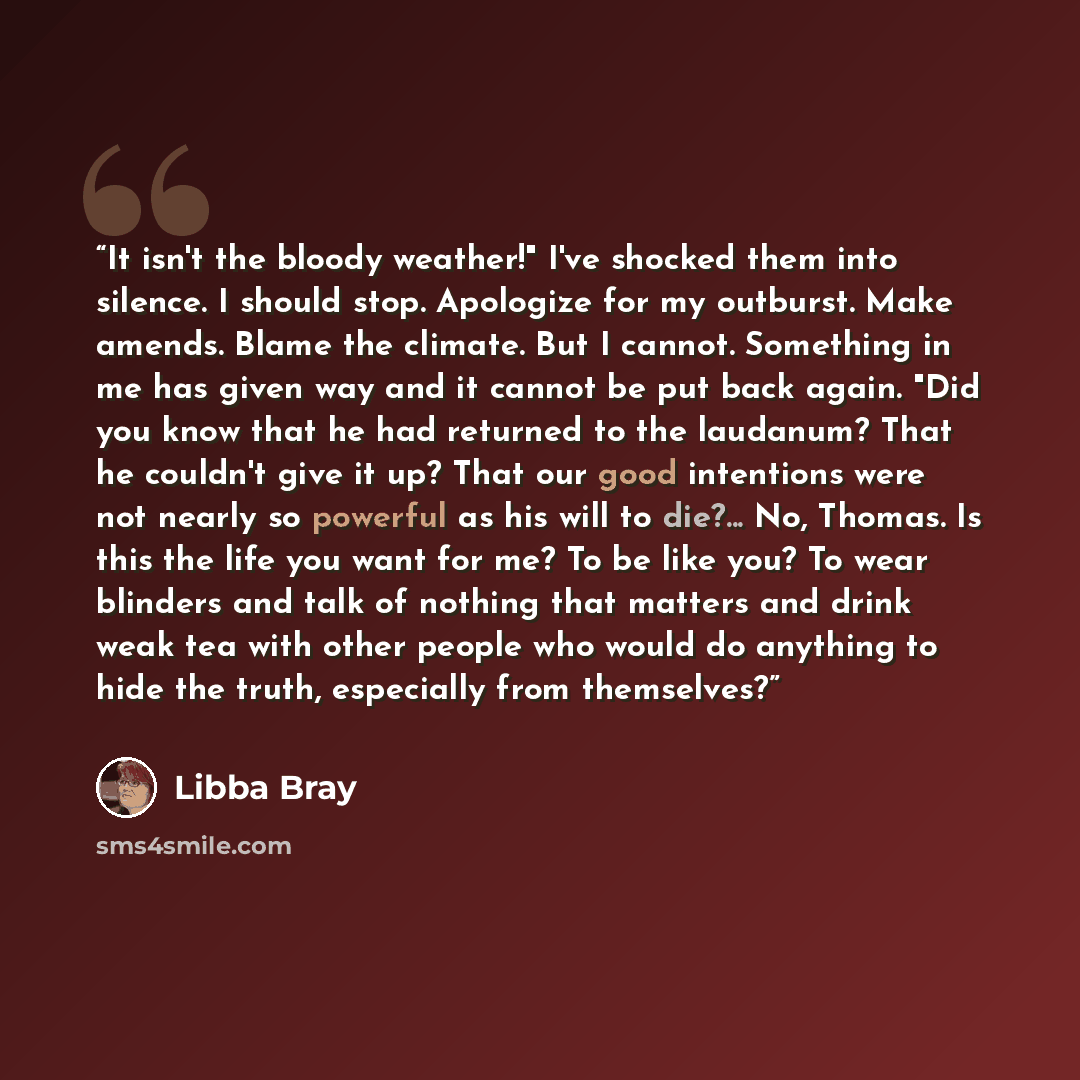 “It isn't the bloody weather!" I've shocked them into silence. I should stop. Apologize for my outburst. Make amends. Blame the climate. But I cannot. Something in me has given way and it cannot be put back again. "Did you know that he had returned to the laudanum? That he couldn't give it up? That…” quote by Libba Bray