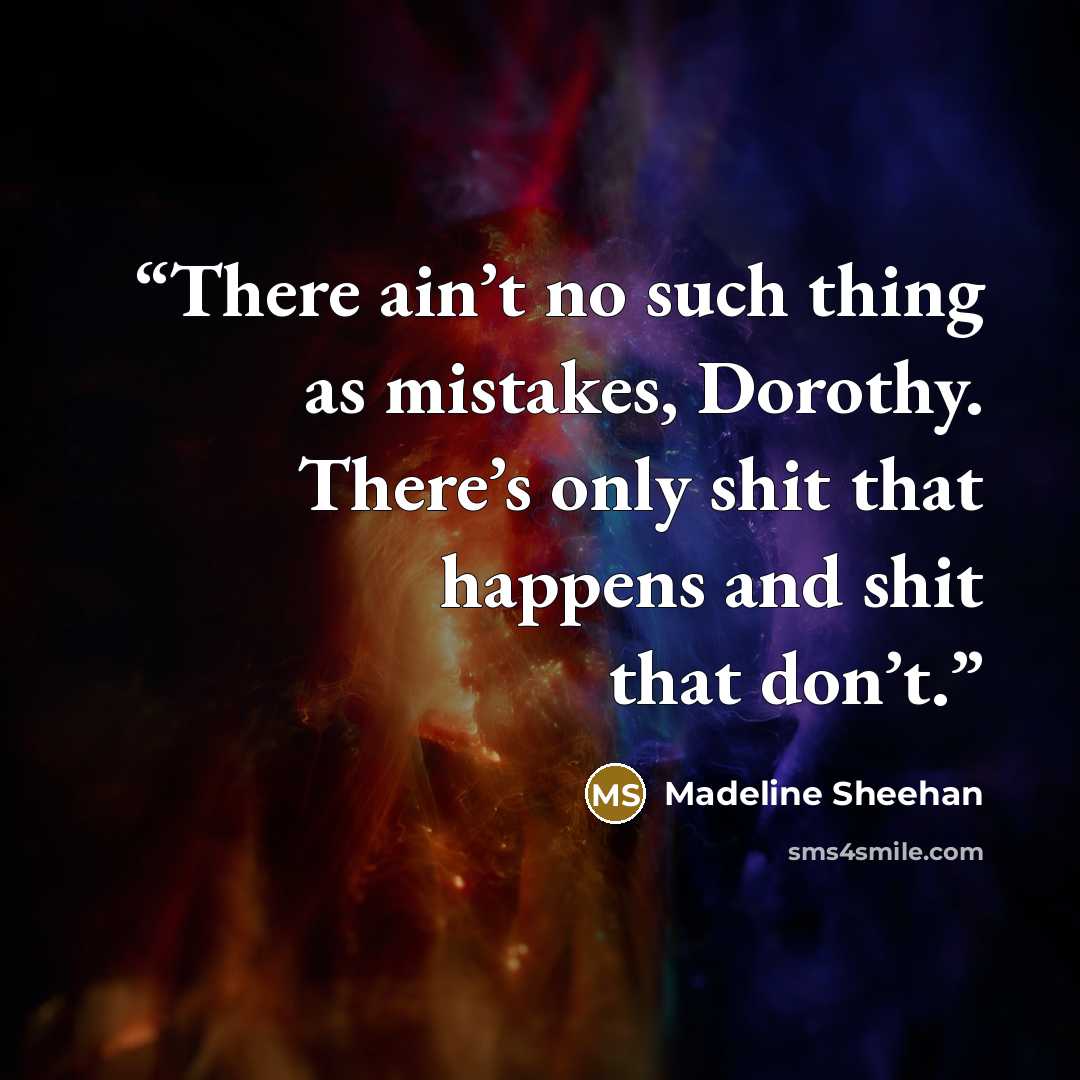 “There ain’t no such thing as mistakes, Dorothy. There’s only shit that happens and shit that don’t.” quote by Madeline Sheehan