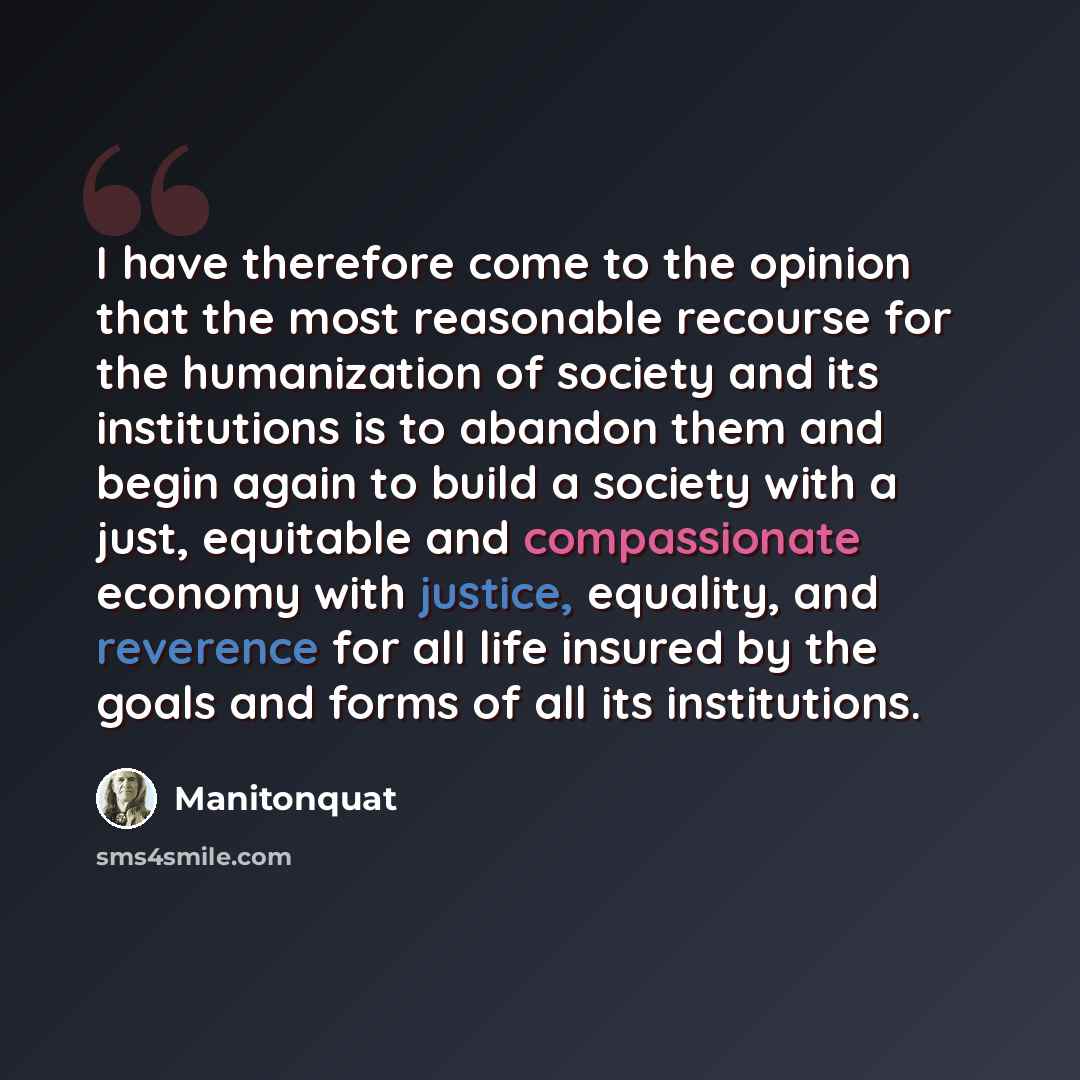 “I have therefore come to the opinion that the most reasonable recourse for the humanization of society and its institutions is to abandon them and begin again to build a society with a just, equitable and compassionate economy with justice, equality, and reverence for all life insured by the goals…” quote by Manitonquat