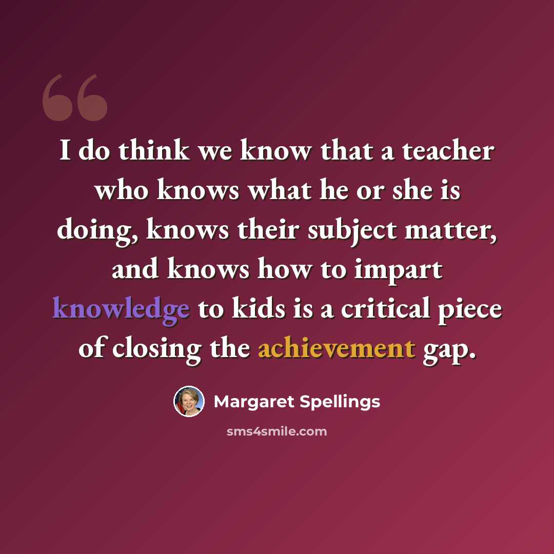 “I do think we know that a teacher who knows what he or she is doing, knows their subject matter, and knows how to impart knowledge to kids is a critical piece of closing the achievement gap.” quote by Margaret Spellings