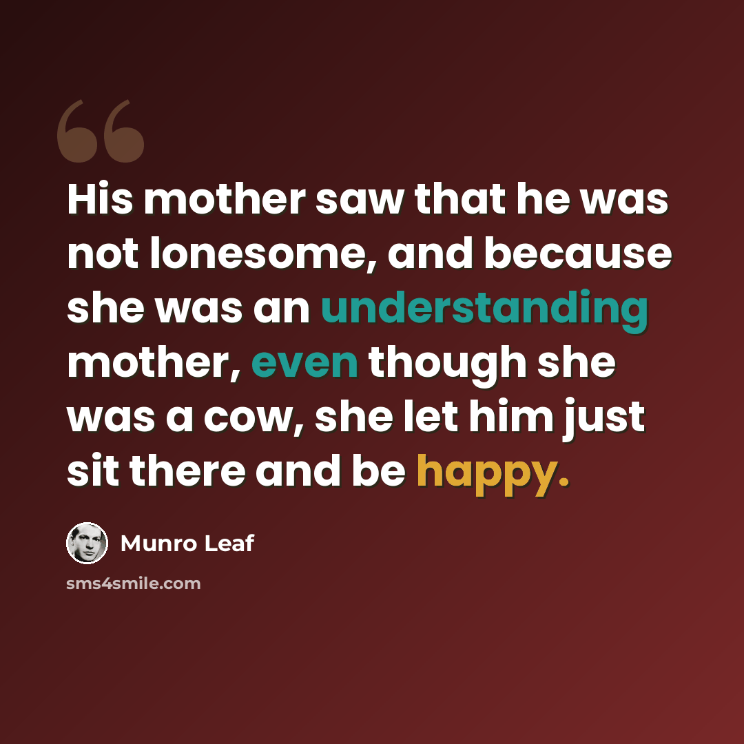 “His mother saw that he was not lonesome, and because she was an understanding mother, even though she was a cow, she let him just sit there and be happy.” quote by Munro Leaf