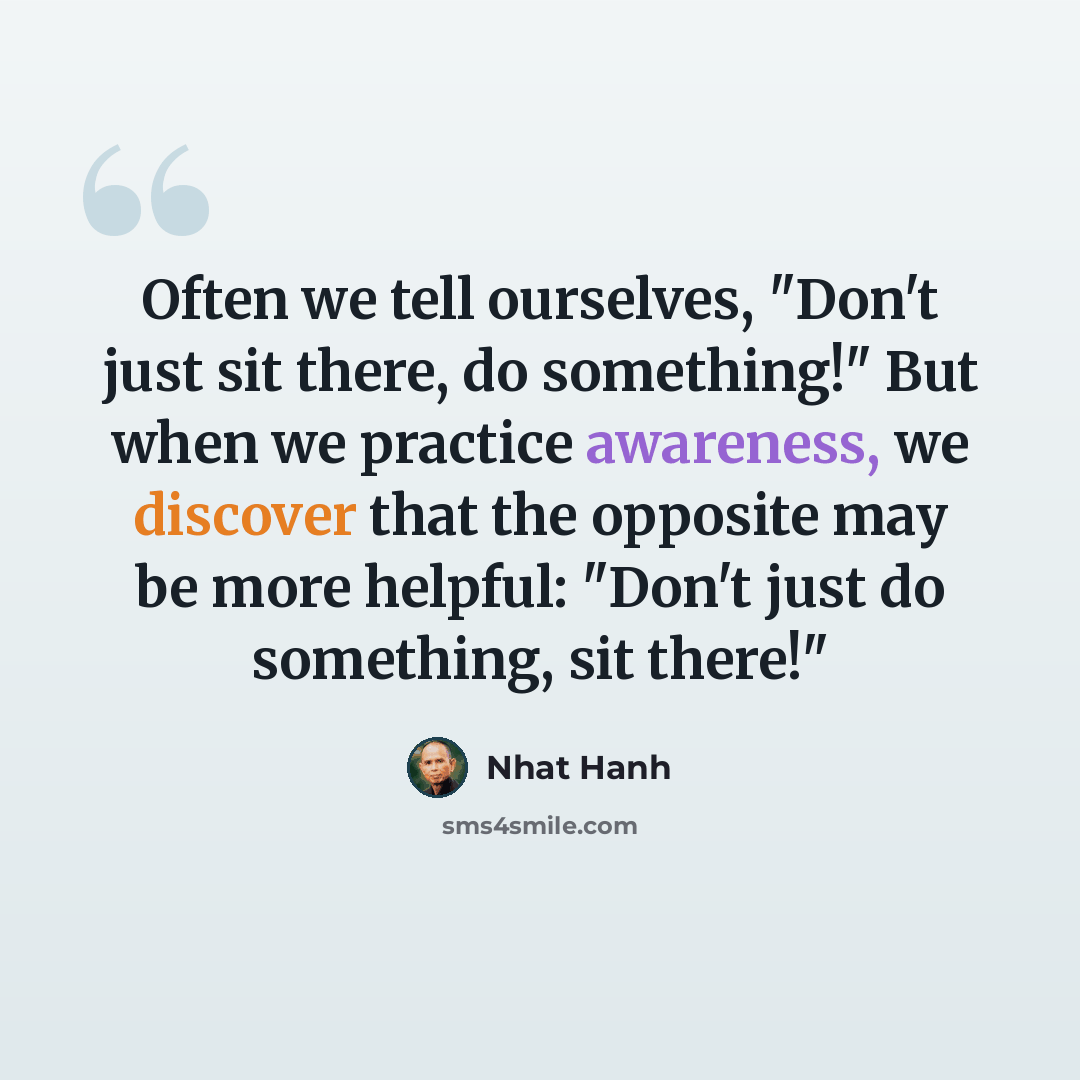 “Often we tell ourselves, "Don't just sit there, do something!" But when we practice awareness, we discover that the opposite may be more helpful: "Don't just do something, sit there!"” quote by Nhat Hanh