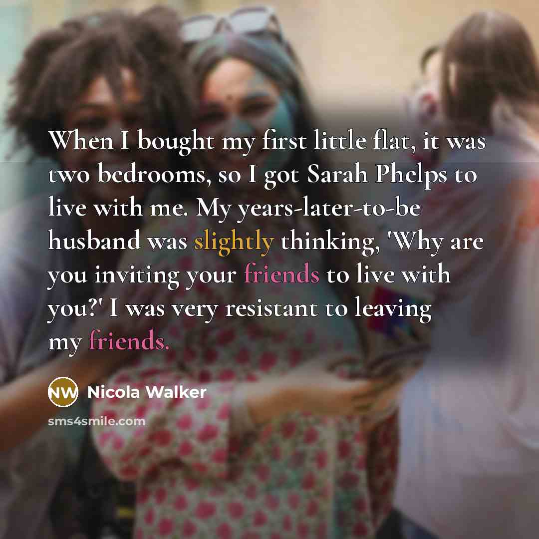 “When I bought my first little flat, it was two bedrooms, so I got Sarah Phelps to live with me. My years-later-to-be husband was slightly thinking, 'Why are you inviting your friends to live with you?' I was very resistant to leaving my friends.” quote by Nicola Walker