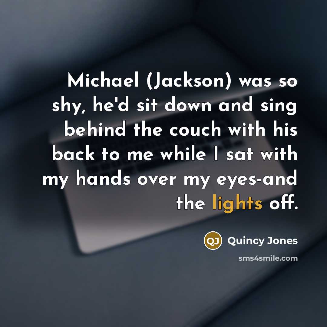 “Michael (Jackson) was so shy, he'd sit down and sing behind the couch with his back to me while I sat with my hands over my eyes-and the lights off.” quote by Quincy Jones