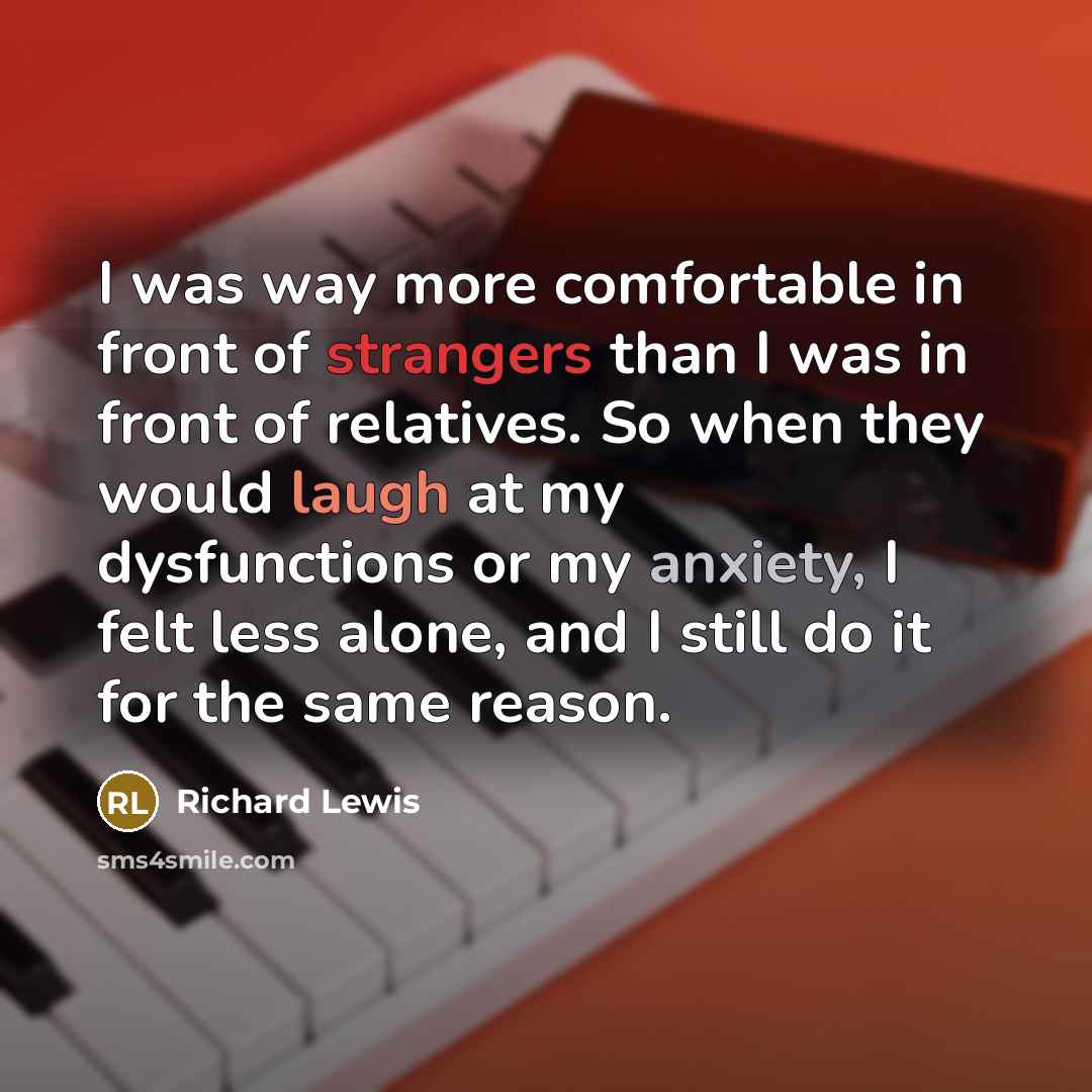 “I was way more comfortable in front of strangers than I was in front of relatives. So when they would laugh at my dysfunctions or my anxiety, I felt less alone, and I still do it for the same reason.” quote by Richard Lewis