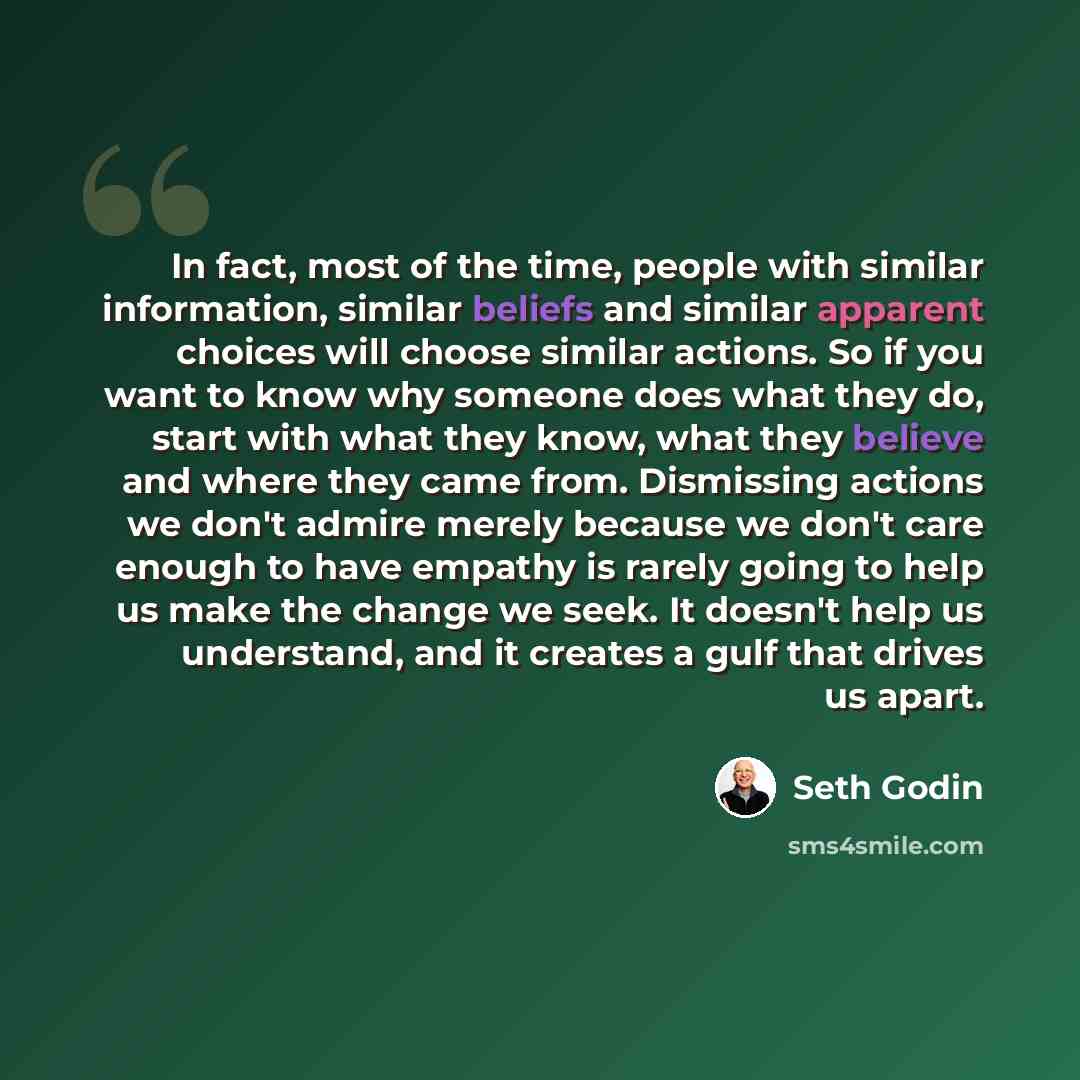 “In fact, most of the time, people with similar information, similar beliefs and similar apparent choices will choose similar actions. So if you want to know why someone does what they do, start with what they know, what they believe and where they came from. Dismissing actions we don't admire…” quote by Seth Godin